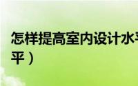 怎样提高室内设计水平（如何提高室内设计水平）