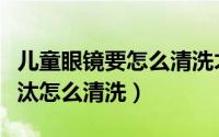 儿童眼镜要怎么清洗才干净（儿童眼镜特别埋汰怎么清洗）