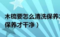 木梳要怎么清洗保养才干净（木梳要如何清洗保养才干净）