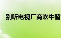 别听电视厂商吹牛暂时不买4K电视的理由