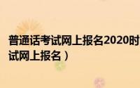 普通话考试网上报名2020时间（什么时间可以进行普通话考试网上报名）