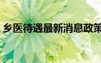 乡医待遇最新消息政策（乡医待遇最新消息）