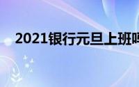 2021银行元旦上班吗（银行元旦上班吗）