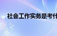 社会工作实务是考什么（社会工作实务）