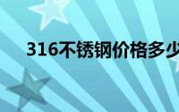 316不锈钢价格多少一吨（316不锈钢）