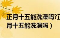 正月十五能洗澡吗?正月十五能洗衣服吗（正月十五能洗澡吗）