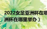 2022女足亚洲杯在哪里举办的（2022女足亚洲杯在哪里举办）