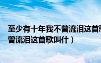 至少有十年我不曾流泪这首歌叫什么名字（至少有十年我不曾流泪这首歌叫什）