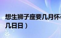 想生狮子座要几月怀孕（狮子座是几月到几月几日日）