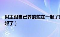 男主跟自己养的蛇在一起了现代文（男主跟自己养的蛇在一起了）