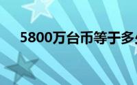 5800万台币等于多少人民币（5800w）