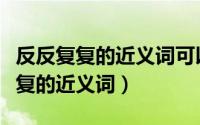 反反复复的近义词可以是添油加醋吗（反反复复的近义词）