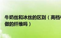 牛奶丝和冰丝的区别（高档牛奶丝有什么区别是真的用牛奶做的纤维吗）