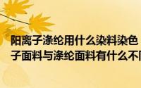 阳离子涤纶用什么染料染色（阳离子面料是涤纶面料吗阳离子面料与涤纶面料有什么不同）