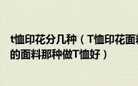 t恤印花分几种（T恤印花面料分为哪些种类纯棉与带有氨纶的面料那种做T恤好）