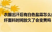 衣服出汗后有白色盐霜怎么办（白色化纤面料变黄怎么办化纤面料时间放久了会变黄吗）