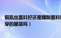 铜氨丝面料好还是醋酸面料好（铜氨丝制成的面料适合做外穿的服装吗）