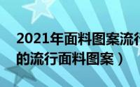 2021年面料图案流行趋势（2020到2021年的流行面料图案）