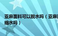 亚麻面料可以脱水吗（亚麻面料能水洗吗亚麻面料的水洗会缩水吗）