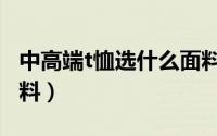 中高端t恤选什么面料的（中高端t恤选什么面料）