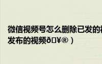 微信视频号怎么删除已发的视频（微信视频号怎么删除自己发布的视频