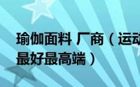 瑜伽面料 厂商（运动瑜伽面料国内哪家做的最好最高端）