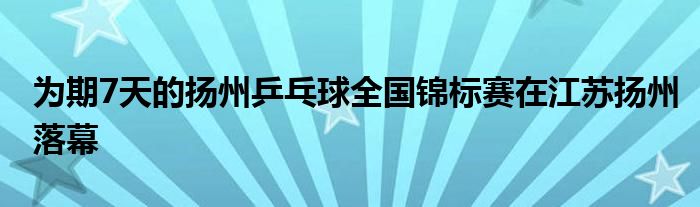 为期7天的扬州乒乓球全国锦标赛在江苏扬州落幕