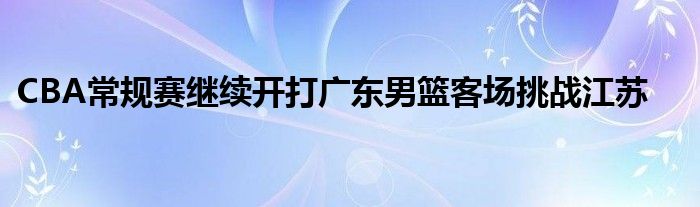CBA常规赛继续开打广东男篮客场挑战江苏
