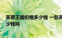 芙蓉王烟价格多少钱 一包芙蓉王多少钱 老烟民你知道要多少钱吗