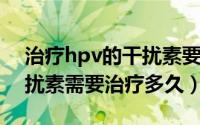 治疗hpv的干扰素要用多久（HPV阳性用干扰素需要治疗多久）