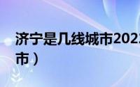 济宁是几线城市2022年最新（济宁是几线城市）