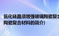 氮化硅晶须增强玻璃陶瓷复合材料(关于氮化硅晶须增强玻璃陶瓷复合材料的简介)