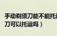 手动剃须刀能不能托运飞机（坐飞机手动剃须刀可以托运吗）