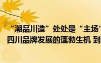 “潮品川造”处处是“主场”——从中国品牌日四川元素看四川品牌发展的蓬勃生机 到底什么情况嘞