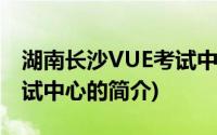 湖南长沙VUE考试中心(关于湖南长沙VUE考试中心的简介)