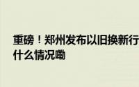 重磅！郑州发布以旧换新行动计划明确25项重点任务 到底什么情况嘞