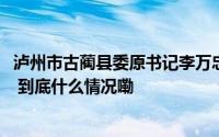 泸州市古蔺县委原书记李万忠女儿买房商人直接拿出1000万 到底什么情况嘞