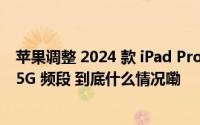 苹果调整 2024 款 iPad Pro 蜂窝网络规格不再支持毫米波 5G 频段 到底什么情况嘞