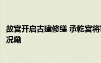 故宫开启古建修缮 承乾宫将重现300多年前模样 到底什么情况嘞