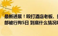 最新进展！殴打酒店老板、扬言和枣阳副市长平级的福州干部被行拘5日 到底什么情况嘞