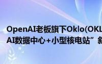 OpenAI老板旗下Oklo(OKLO.US)借壳上市首日暴跌54%“AI数据中心+小型核电站”叙事行不通？ 到底什么情况嘞