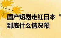 国产短剧走红日本“职场逆袭”成流量密码 到底什么情况嘞