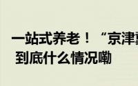 一站式养老！“京津冀银发经济产业园”来了 到底什么情况嘞