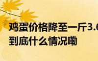 鸡蛋价格降至一斤3.6元还会继续降下去吗？ 到底什么情况嘞