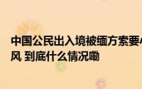 中国公民出入境被缅方索要小费！使馆称已督促杜绝不正之风 到底什么情况嘞