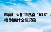 电商巨头相继取消“618”大促预售超长预售曾引消费者吐槽 到底什么情况嘞