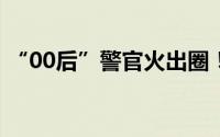 “00后”警官火出圈！网友 到底什么情况嘞