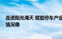 走进阳光海天 赋能停车产业全生态链与共建能力 到底什么情况嘞