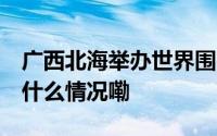 广西北海举办世界围棋公开赛 高手云集 到底什么情况嘞