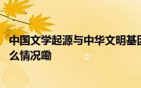 中国文学起源与中华文明基因形成研究项目正式启动 到底什么情况嘞